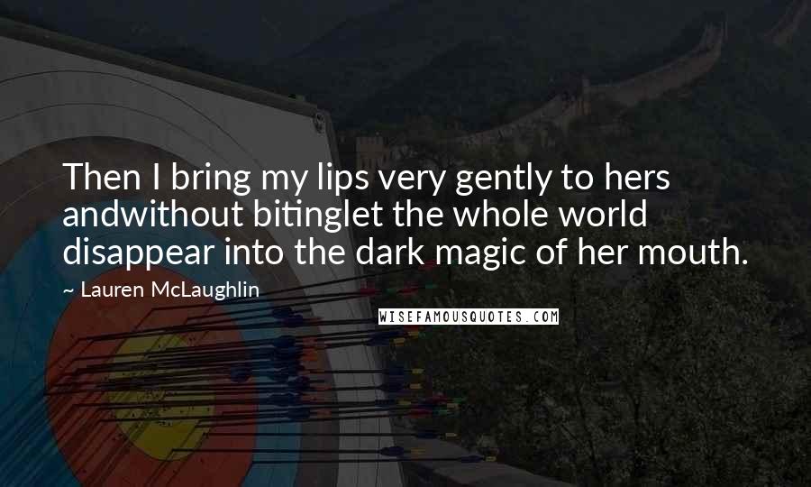 Lauren McLaughlin Quotes: Then I bring my lips very gently to hers andwithout bitinglet the whole world disappear into the dark magic of her mouth.