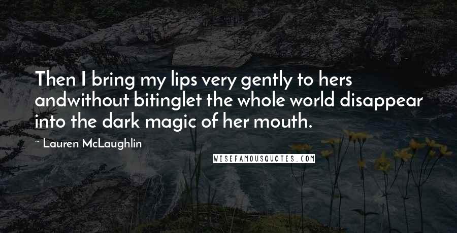 Lauren McLaughlin Quotes: Then I bring my lips very gently to hers andwithout bitinglet the whole world disappear into the dark magic of her mouth.