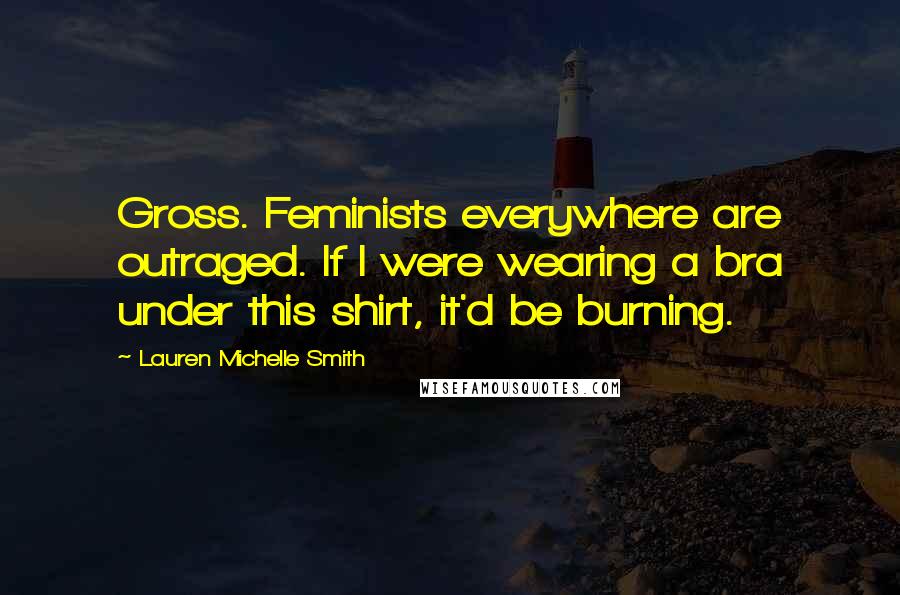 Lauren Michelle Smith Quotes: Gross. Feminists everywhere are outraged. If I were wearing a bra under this shirt, it'd be burning.