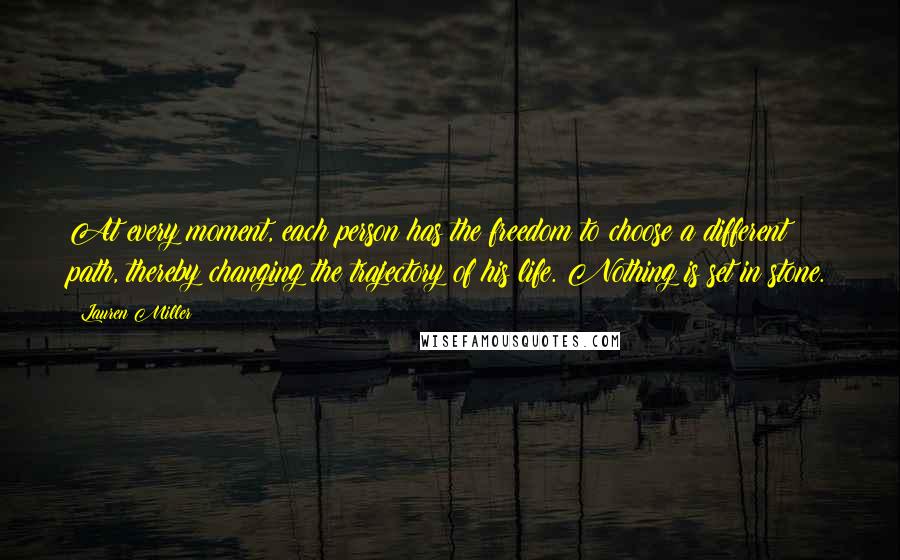 Lauren Miller Quotes: At every moment, each person has the freedom to choose a different path, thereby changing the trajectory of his life. Nothing is set in stone.