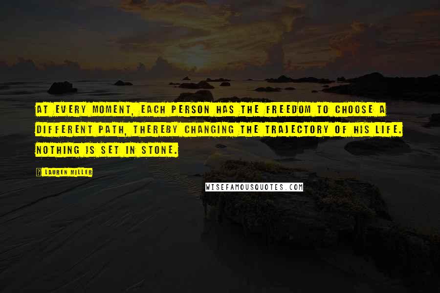 Lauren Miller Quotes: At every moment, each person has the freedom to choose a different path, thereby changing the trajectory of his life. Nothing is set in stone.