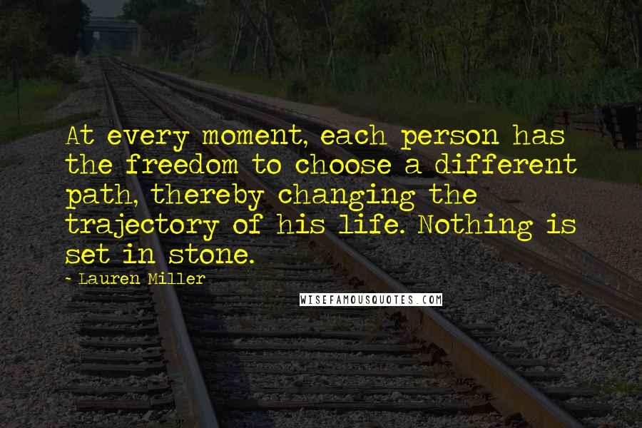 Lauren Miller Quotes: At every moment, each person has the freedom to choose a different path, thereby changing the trajectory of his life. Nothing is set in stone.