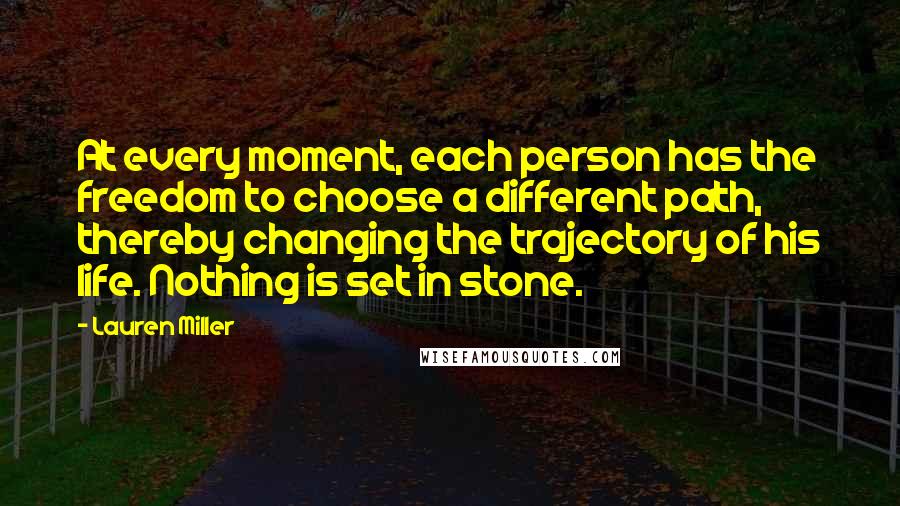 Lauren Miller Quotes: At every moment, each person has the freedom to choose a different path, thereby changing the trajectory of his life. Nothing is set in stone.