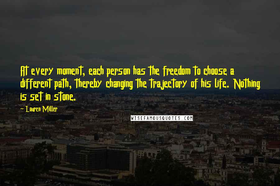 Lauren Miller Quotes: At every moment, each person has the freedom to choose a different path, thereby changing the trajectory of his life. Nothing is set in stone.