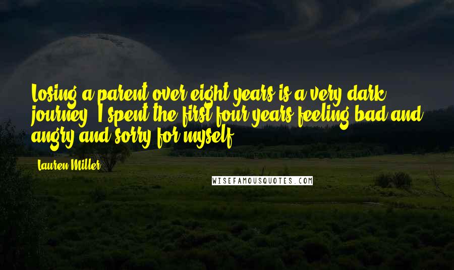 Lauren Miller Quotes: Losing a parent over eight years is a very dark journey. I spent the first four years feeling bad and angry and sorry for myself.