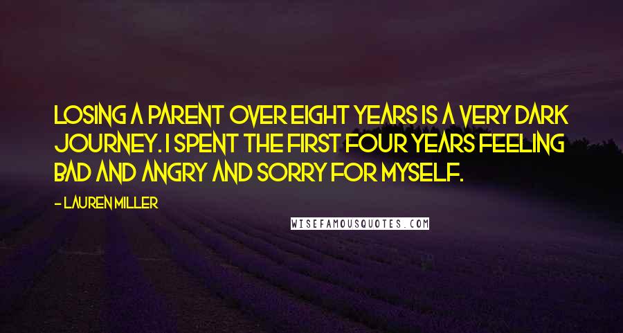 Lauren Miller Quotes: Losing a parent over eight years is a very dark journey. I spent the first four years feeling bad and angry and sorry for myself.