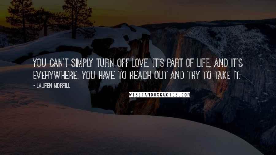 Lauren Morrill Quotes: You can't simply turn off love. It's part of life, and it's everywhere. You have to reach out and try to take it.