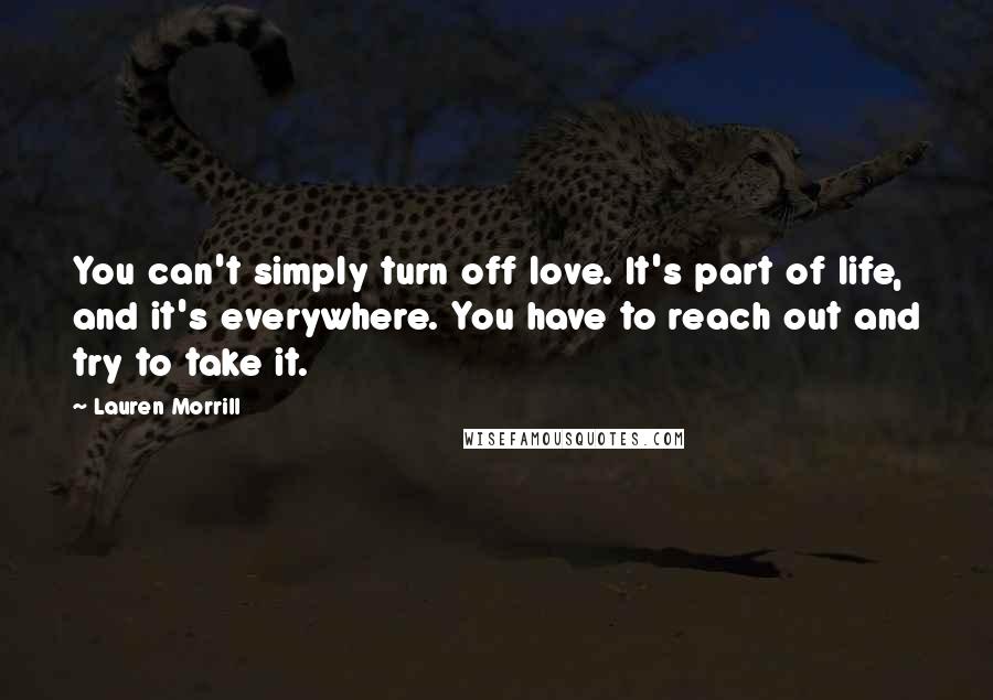 Lauren Morrill Quotes: You can't simply turn off love. It's part of life, and it's everywhere. You have to reach out and try to take it.