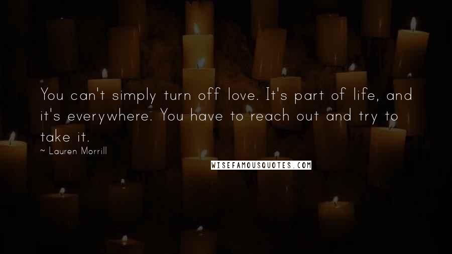 Lauren Morrill Quotes: You can't simply turn off love. It's part of life, and it's everywhere. You have to reach out and try to take it.