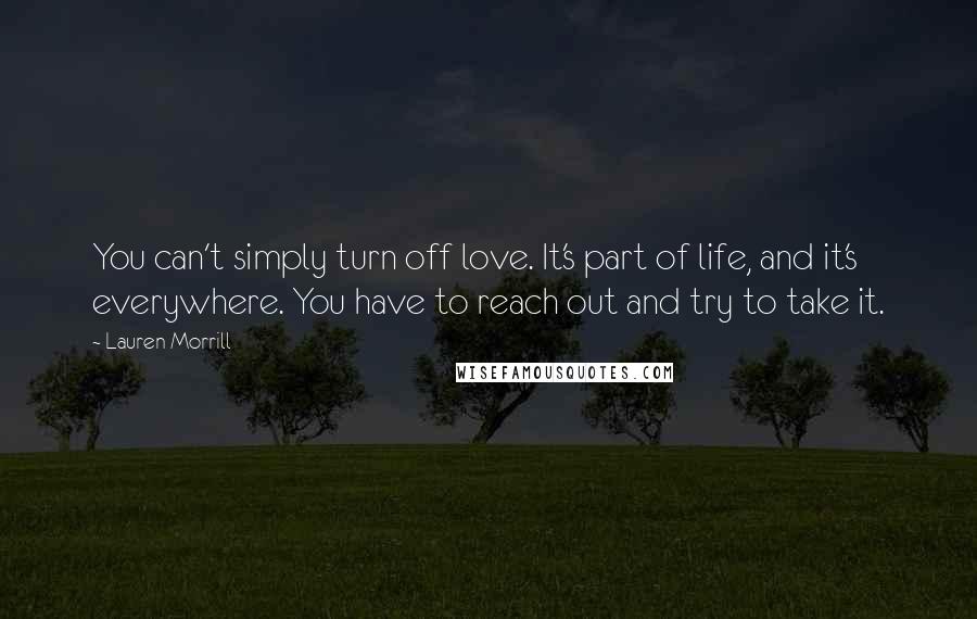 Lauren Morrill Quotes: You can't simply turn off love. It's part of life, and it's everywhere. You have to reach out and try to take it.