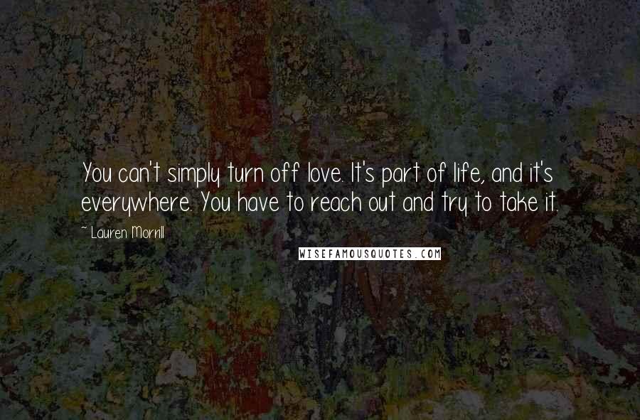 Lauren Morrill Quotes: You can't simply turn off love. It's part of life, and it's everywhere. You have to reach out and try to take it.