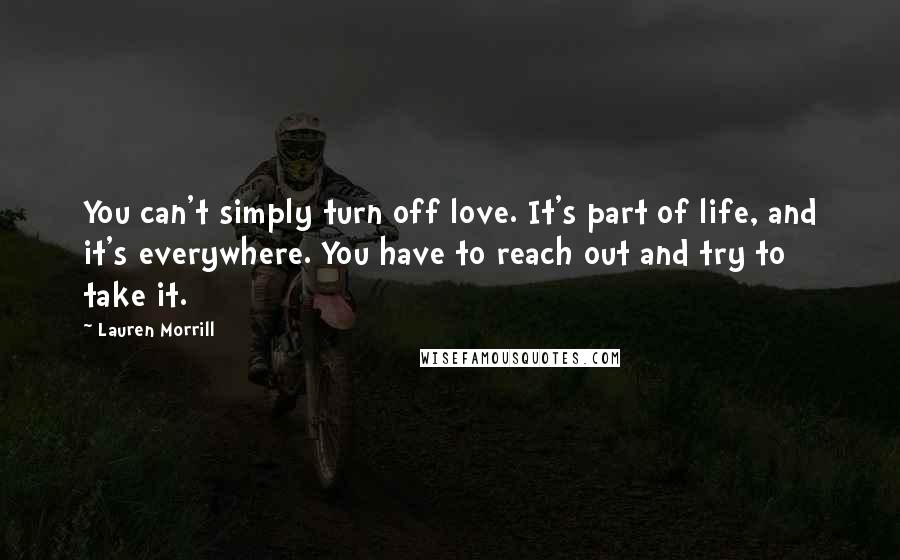 Lauren Morrill Quotes: You can't simply turn off love. It's part of life, and it's everywhere. You have to reach out and try to take it.
