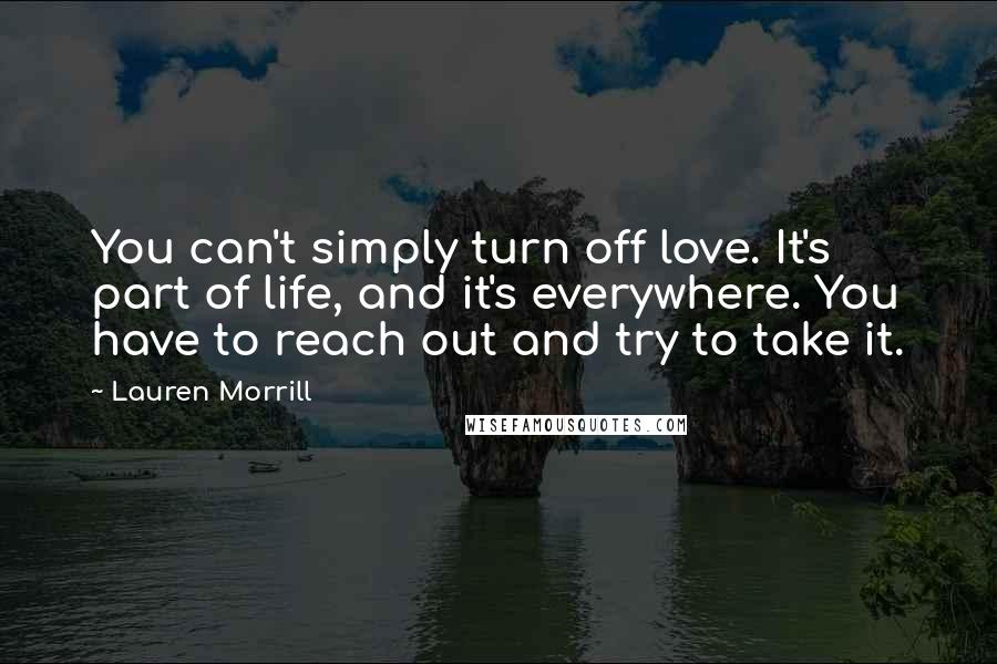 Lauren Morrill Quotes: You can't simply turn off love. It's part of life, and it's everywhere. You have to reach out and try to take it.