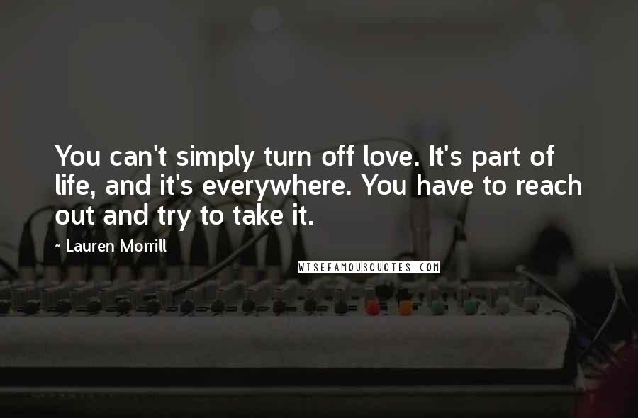 Lauren Morrill Quotes: You can't simply turn off love. It's part of life, and it's everywhere. You have to reach out and try to take it.