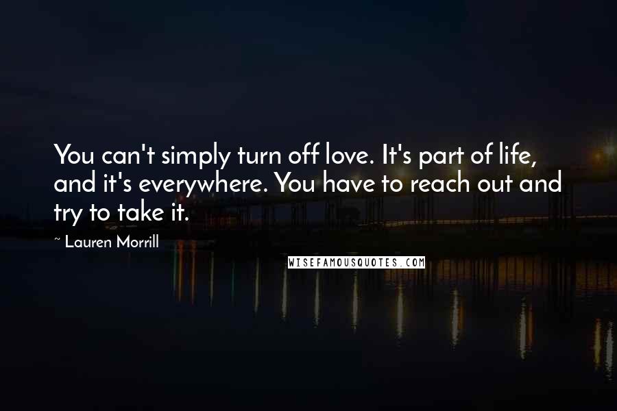 Lauren Morrill Quotes: You can't simply turn off love. It's part of life, and it's everywhere. You have to reach out and try to take it.