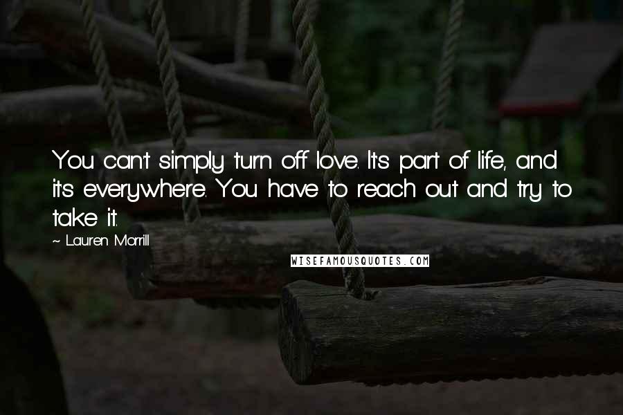 Lauren Morrill Quotes: You can't simply turn off love. It's part of life, and it's everywhere. You have to reach out and try to take it.