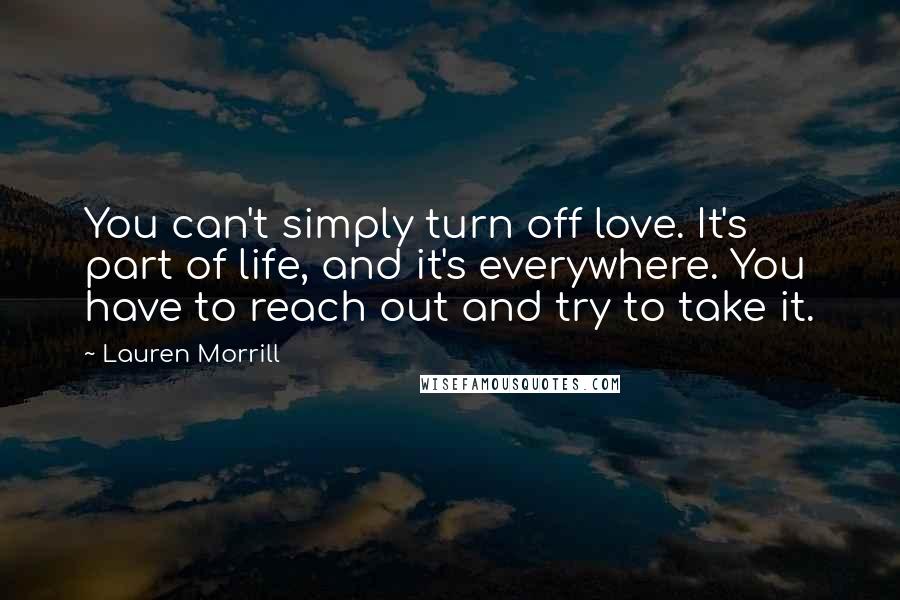 Lauren Morrill Quotes: You can't simply turn off love. It's part of life, and it's everywhere. You have to reach out and try to take it.