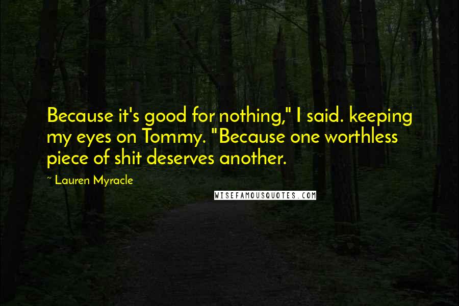Lauren Myracle Quotes: Because it's good for nothing," I said. keeping my eyes on Tommy. "Because one worthless piece of shit deserves another.
