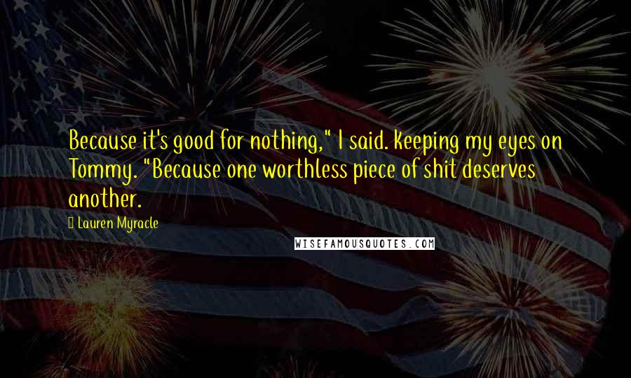 Lauren Myracle Quotes: Because it's good for nothing," I said. keeping my eyes on Tommy. "Because one worthless piece of shit deserves another.
