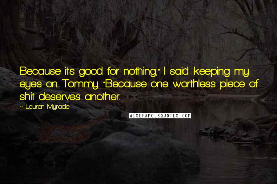 Lauren Myracle Quotes: Because it's good for nothing," I said. keeping my eyes on Tommy. "Because one worthless piece of shit deserves another.