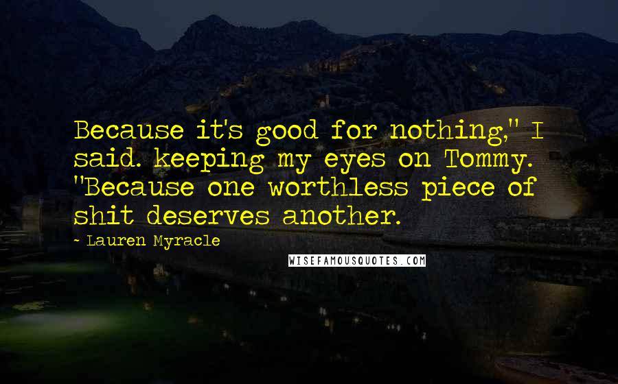Lauren Myracle Quotes: Because it's good for nothing," I said. keeping my eyes on Tommy. "Because one worthless piece of shit deserves another.
