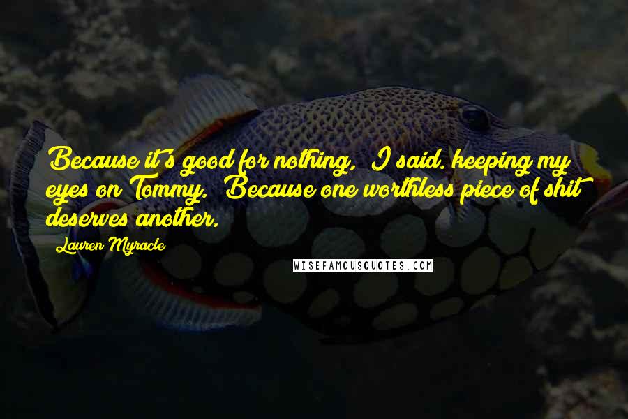 Lauren Myracle Quotes: Because it's good for nothing," I said. keeping my eyes on Tommy. "Because one worthless piece of shit deserves another.