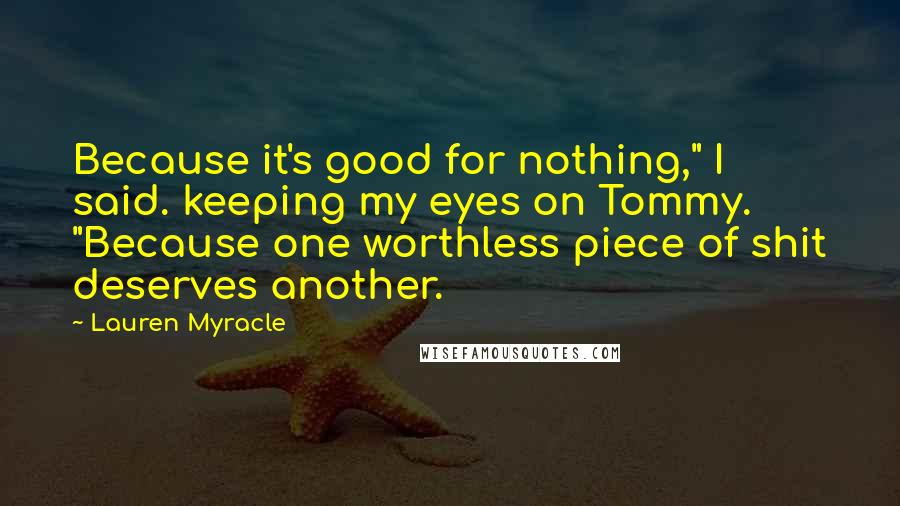 Lauren Myracle Quotes: Because it's good for nothing," I said. keeping my eyes on Tommy. "Because one worthless piece of shit deserves another.