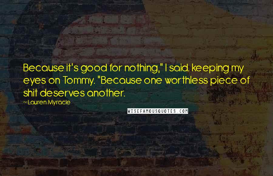 Lauren Myracle Quotes: Because it's good for nothing," I said. keeping my eyes on Tommy. "Because one worthless piece of shit deserves another.