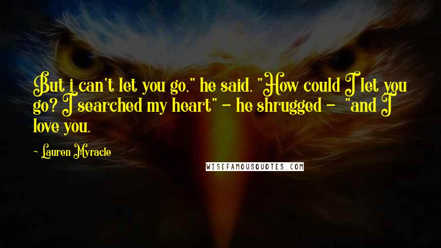 Lauren Myracle Quotes: But i can't let you go," he said. "How could I let you go? I searched my heart" - he shrugged - "and I love you.