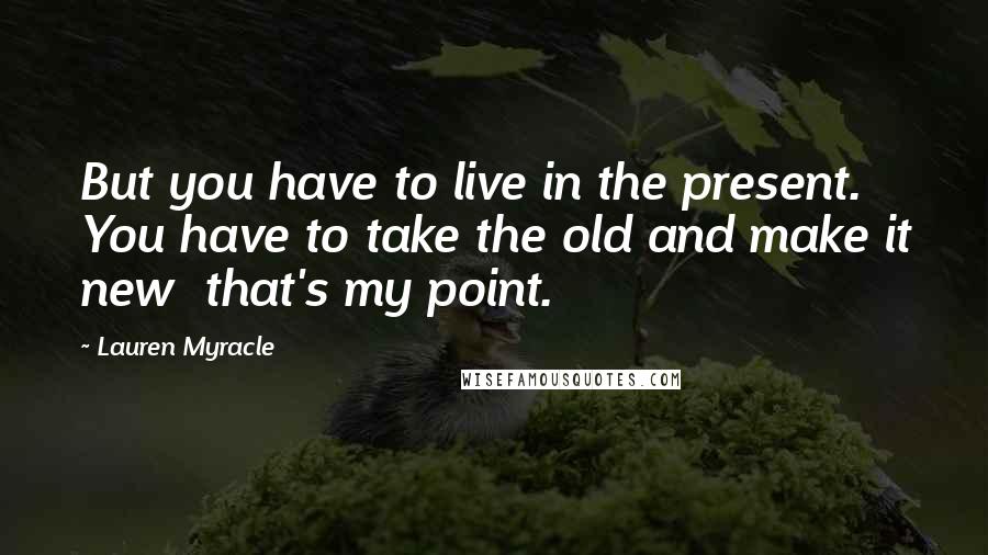 Lauren Myracle Quotes: But you have to live in the present. You have to take the old and make it new that's my point.