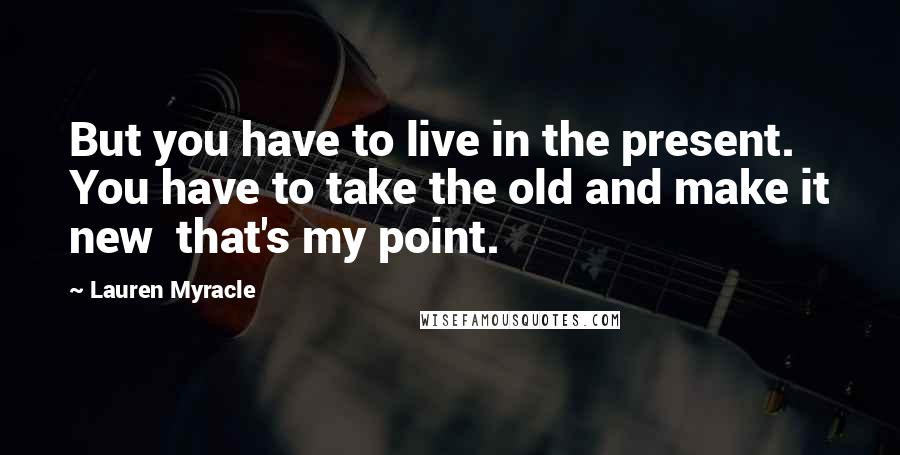 Lauren Myracle Quotes: But you have to live in the present. You have to take the old and make it new that's my point.
