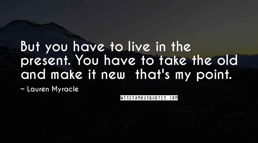 Lauren Myracle Quotes: But you have to live in the present. You have to take the old and make it new that's my point.