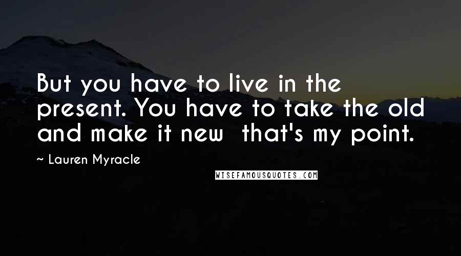 Lauren Myracle Quotes: But you have to live in the present. You have to take the old and make it new  that's my point.