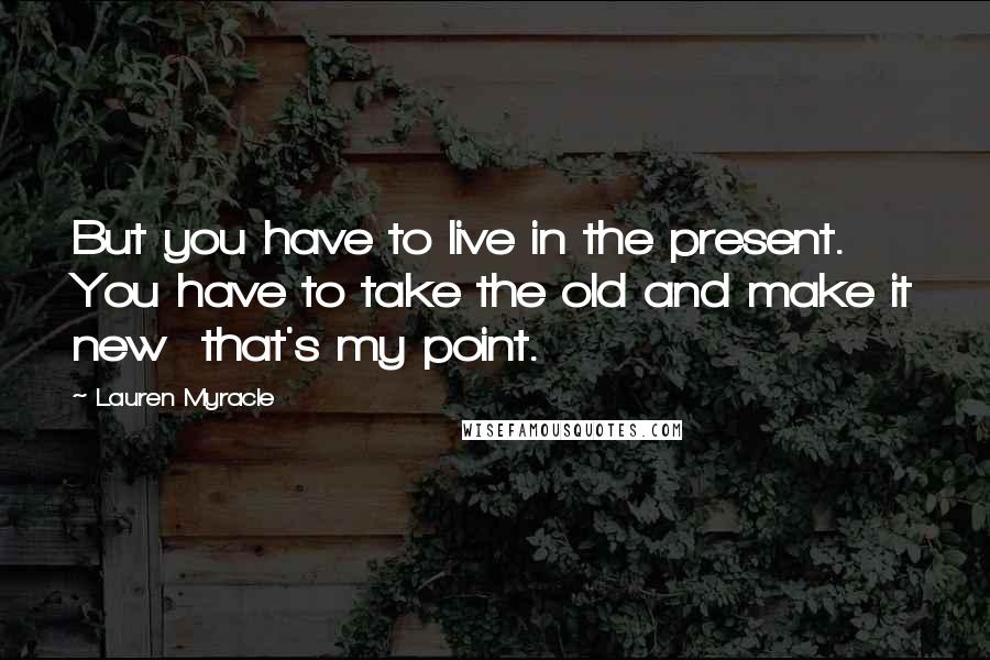 Lauren Myracle Quotes: But you have to live in the present. You have to take the old and make it new that's my point.