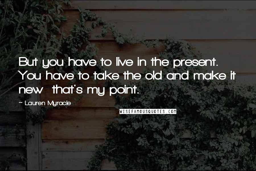 Lauren Myracle Quotes: But you have to live in the present. You have to take the old and make it new  that's my point.