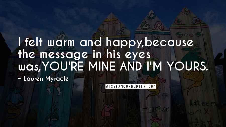 Lauren Myracle Quotes: I felt warm and happy,because the message in his eyes was,YOU'RE MINE AND I'M YOURS.