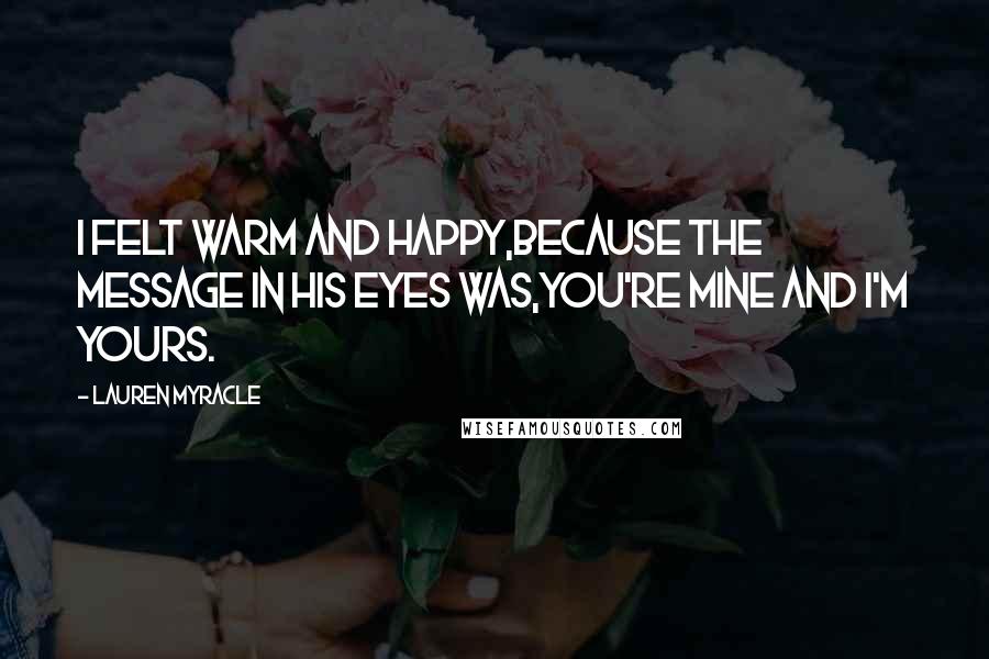 Lauren Myracle Quotes: I felt warm and happy,because the message in his eyes was,YOU'RE MINE AND I'M YOURS.