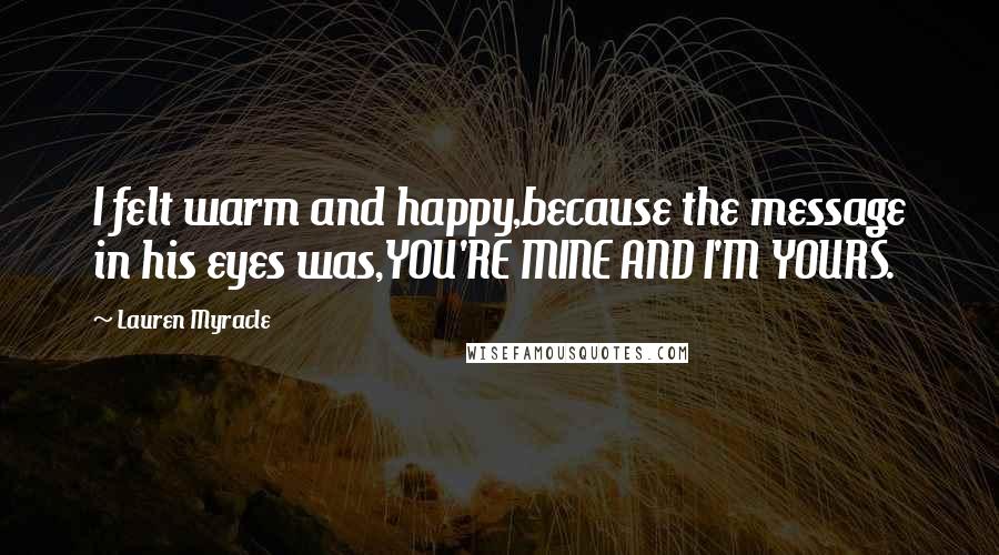 Lauren Myracle Quotes: I felt warm and happy,because the message in his eyes was,YOU'RE MINE AND I'M YOURS.