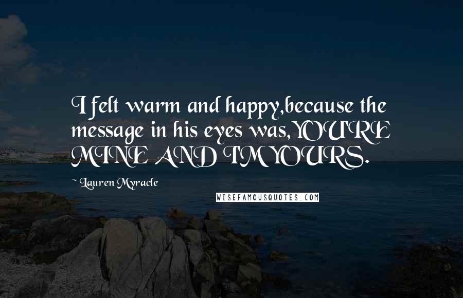 Lauren Myracle Quotes: I felt warm and happy,because the message in his eyes was,YOU'RE MINE AND I'M YOURS.