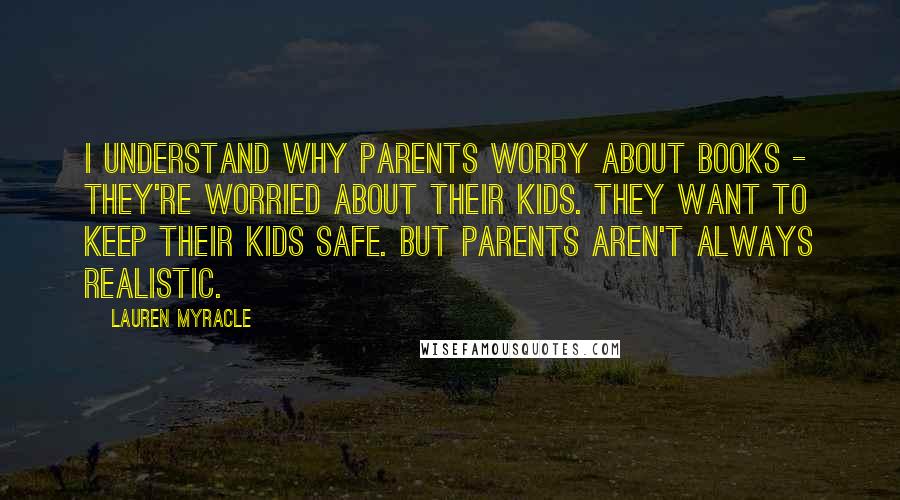 Lauren Myracle Quotes: I understand why parents worry about books - they're worried about their kids. They want to keep their kids safe. But parents aren't always realistic.