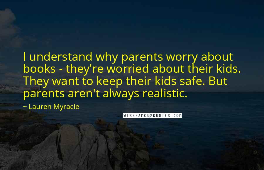 Lauren Myracle Quotes: I understand why parents worry about books - they're worried about their kids. They want to keep their kids safe. But parents aren't always realistic.