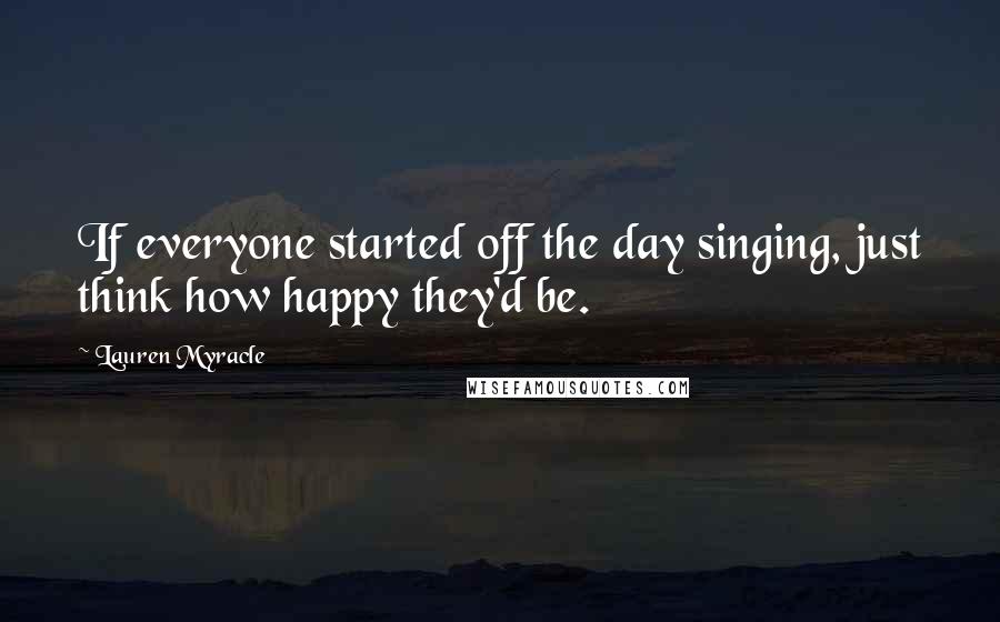 Lauren Myracle Quotes: If everyone started off the day singing, just think how happy they'd be.