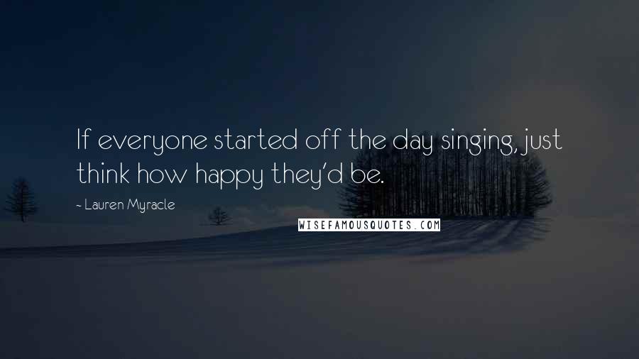 Lauren Myracle Quotes: If everyone started off the day singing, just think how happy they'd be.