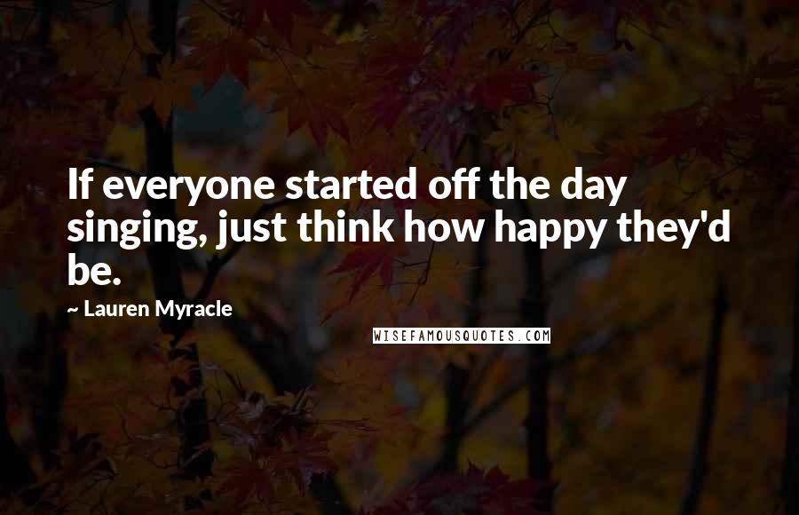 Lauren Myracle Quotes: If everyone started off the day singing, just think how happy they'd be.