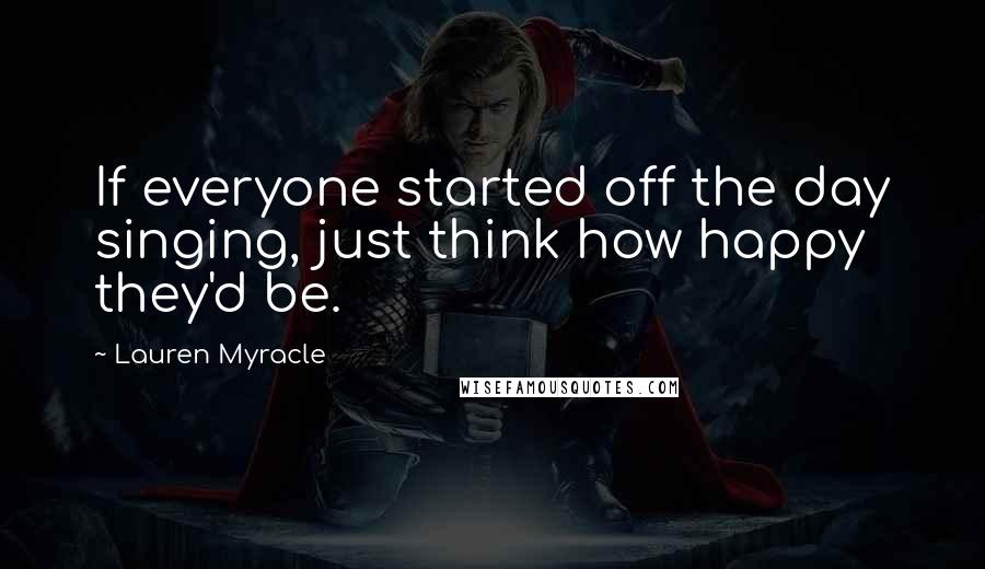 Lauren Myracle Quotes: If everyone started off the day singing, just think how happy they'd be.