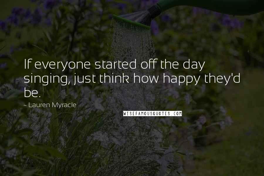 Lauren Myracle Quotes: If everyone started off the day singing, just think how happy they'd be.
