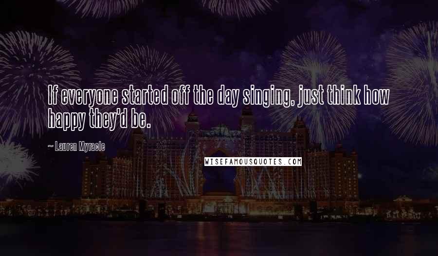 Lauren Myracle Quotes: If everyone started off the day singing, just think how happy they'd be.