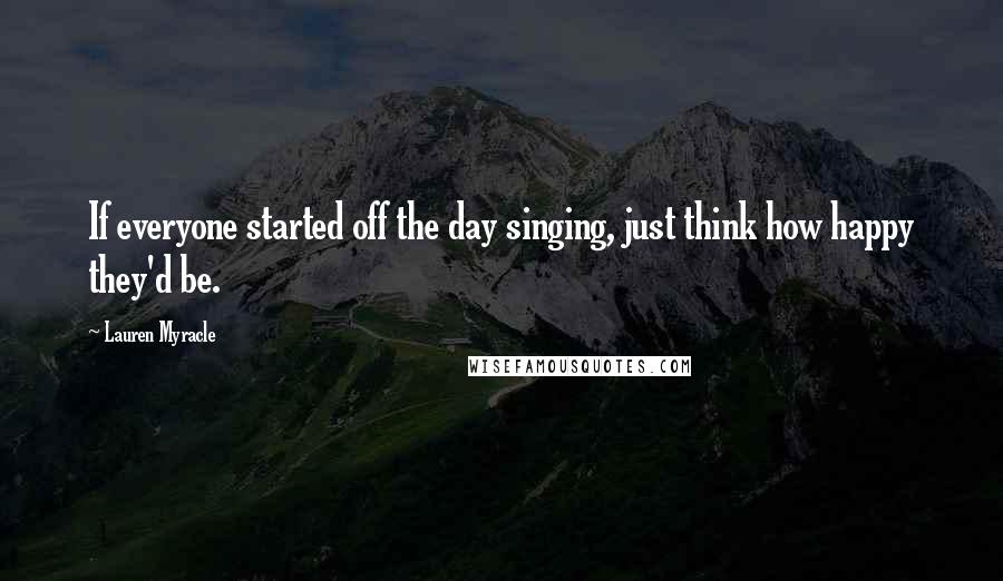 Lauren Myracle Quotes: If everyone started off the day singing, just think how happy they'd be.