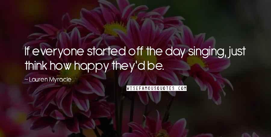 Lauren Myracle Quotes: If everyone started off the day singing, just think how happy they'd be.