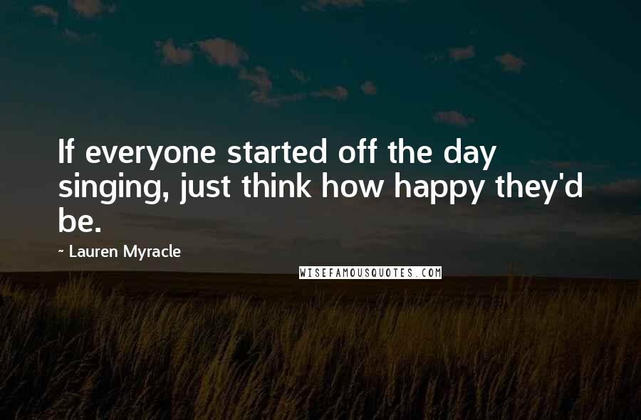 Lauren Myracle Quotes: If everyone started off the day singing, just think how happy they'd be.